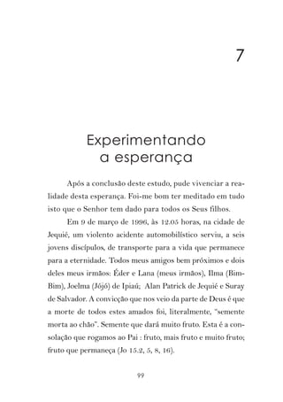7



            Experimentando
              a esperança
      Após a conclusão deste estudo, pude vivenciar a rea-
lidade desta esperança. Foi-me bom ter meditado em tudo
isto que o Senhor tem dado para todos os Seus filhos.
      Em 9 de março de 1996, às 12.05 horas, na cidade de
Jequié, um violento acidente automobilístico serviu, a seis
jovens discípulos, de transporte para a vida que permanece
para a eternidade. Todos meus amigos bem próximos e dois
deles meus irmãos: Éder e Lana (meus irmãos), Ilma (Bim-
Bim), Joelma (Jójó) de Ipiaú; Alan Patrick de Jequié e Suray
de Salvador. A convicção que nos veio da parte de Deus é que
a morte de todos estes amados foi, literalmente, “semente
morta ao chão”. Semente que dará muito fruto. Esta é a con-
solação que rogamos ao Pai : fruto, mais fruto e muito fruto;
fruto que permaneça (Jo 15.2, 5, 8, 16).


                            99
 
