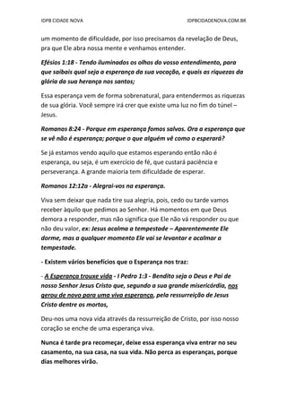 IDPB CIDADE NOVA IDPBCIDADENOVA.COM.BR
um momento de dificuldade, por isso precisamos da revelação de Deus,
pra que Ele abra nossa mente e venhamos entender.
Efésios 1:18 - Tendo iluminados os olhos do vosso entendimento, para
que saibais qual seja a esperança da sua vocação, e quais as riquezas da
glória da sua herança nos santos;
Essa esperança vem de forma sobrenatural, para entendermos as riquezas
de sua glória. Você sempre irá crer que existe uma luz no fim do túnel –
Jesus.
Romanos 8:24 - Porque em esperança fomos salvos. Ora a esperança que
se vê não é esperança; porque o que alguém vê como o esperará?
Se já estamos vendo aquilo que estamos esperando então não é
esperança, ou seja, é um exercício de fé, que custará paciência e
perseverança. A grande maioria tem dificuldade de esperar.
Romanos 12:12a - Alegrai-vos na esperança.
Viva sem deixar que nada tire sua alegria, pois, cedo ou tarde vamos
receber àquilo que pedimos ao Senhor. Há momentos em que Deus
demora a responder, mas não significa que Ele não vá responder ou que
não deu valor, ex: Jesus acalma a tempestade – Aparentemente Ele
dorme, mas a qualquer momento Ele vai se levantar e acalmar a
tempestade.
- Existem vários benefícios que o Esperança nos traz:
- A Esperança trouxe vida - I Pedro 1:3 - Bendito seja o Deus e Pai de
nosso Senhor Jesus Cristo que, segundo a sua grande misericórdia, nos
gerou de novo para uma viva esperança, pela ressurreição de Jesus
Cristo dentre os mortos,
Deu-nos uma nova vida através da ressurreição de Cristo, por isso nosso
coração se enche de uma esperança viva.
Nunca é tarde pra recomeçar, deixe essa esperança viva entrar no seu
casamento, na sua casa, na sua vida. Não perca as esperanças, porque
dias melhores virão.
 