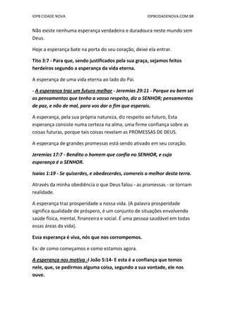 IDPB CIDADE NOVA IDPBCIDADENOVA.COM.BR
Não existe nenhuma esperança verdadeira e duradoura neste mundo sem
Deus.
Hoje a esperança bate na porta do seu coração, deixe ela entrar.
Tito 3:7 - Para que, sendo justificados pela sua graça, sejamos feitos
herdeiros segundo a esperança da vida eterna.
A esperança de uma vida eterna ao lado do Pai.
- A esperança traz um futuro melhor - Jeremias 29:11 - Porque eu bem sei
os pensamentos que tenho a vosso respeito, diz o SENHOR; pensamentos
de paz, e não de mal, para vos dar o fim que esperais.
A esperança, pela sua própria natureza, diz respeito ao futuro, Esta
esperança consiste numa certeza na alma, uma firme confiança sobre as
coisas futuras, porque tais coisas revelam as PROMESSAS DE DEUS.
A esperança de grandes promessas está sendo ativado em seu coração.
Jeremias 17:7 - Bendito o homem que confia no SENHOR, e cuja
esperança é o SENHOR.
Isaías 1:19 - Se quiserdes, e obedecerdes, comereis o melhor desta terra.
Através da minha obediência o que Deus falou - as promessas - se tornam
realidade.
A esperança traz prosperidade a nossa vida. (A palavra prosperidade
significa qualidade de próspero, é um conjunto de situações envolvendo
saúde física, mental, financeira e social. É uma pessoa saudável em todas
essas áreas da vida).
Essa esperança é viva, nós que nos corrompemos.
Ex: de como começamos e como estamos agora.
A esperança nos motiva -I João 5:14- E esta é a confiança que temos
nele, que, se pedirmos alguma coisa, segundo a sua vontade, ele nos
ouve.
 
