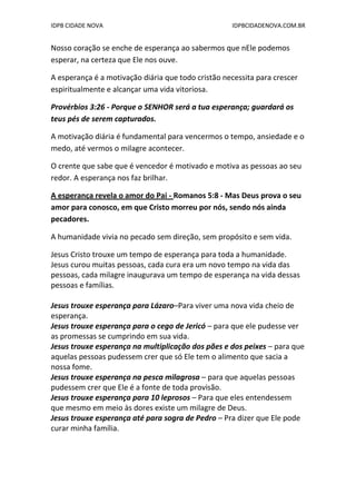 IDPB CIDADE NOVA IDPBCIDADENOVA.COM.BR
Nosso coração se enche de esperança ao sabermos que nEle podemos
esperar, na certeza que Ele nos ouve.
A esperança é a motivação diária que todo cristão necessita para crescer
espiritualmente e alcançar uma vida vitoriosa.
Provérbios 3:26 - Porque o SENHOR será a tua esperança; guardará os
teus pés de serem capturados.
A motivação diária é fundamental para vencermos o tempo, ansiedade e o
medo, até vermos o milagre acontecer.
O crente que sabe que é vencedor é motivado e motiva as pessoas ao seu
redor. A esperança nos faz brilhar.
A esperança revela o amor do Pai - Romanos 5:8 - Mas Deus prova o seu
amor para conosco, em que Cristo morreu por nós, sendo nós ainda
pecadores.
A humanidade vivia no pecado sem direção, sem propósito e sem vida.
Jesus Cristo trouxe um tempo de esperança para toda a humanidade.
Jesus curou muitas pessoas, cada cura era um novo tempo na vida das
pessoas, cada milagre inaugurava um tempo de esperança na vida dessas
pessoas e famílias.
Jesus trouxe esperança para Lázaro–Para viver uma nova vida cheio de
esperança.
Jesus trouxe esperança para o cego de Jericó – para que ele pudesse ver
as promessas se cumprindo em sua vida.
Jesus trouxe esperança na multiplicação dos pães e dos peixes – para que
aquelas pessoas pudessem crer que só Ele tem o alimento que sacia a
nossa fome.
Jesus trouxe esperança na pesca milagrosa – para que aquelas pessoas
pudessem crer que Ele é a fonte de toda provisão.
Jesus trouxe esperança para 10 leprosos – Para que eles entendessem
que mesmo em meio às dores existe um milagre de Deus.
Jesus trouxe esperança até para sogra de Pedro – Pra dizer que Ele pode
curar minha família.
 