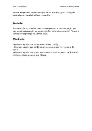 IDPB CIDADE NOVA IDPBCIDADENOVA.COM.BR
Jesus é a esperança para o mendigo, para a prostituta, para o drogado,
para o homossexual através da nossa vida.
Conclusão:
Da mesma forma o Senhor quer trazer esperança ao nosso coração, pra
que possamos aprender a esperar e confiar no Seu imenso amor. Porque a
verdadeira esperança é o Senhor Jesus.
Ministração:
- Convidar aqueles que estão desmotivados por algo.
- Convidar aqueles que perderam a esperança e querem recebe-la de
volta.
- Convidar aqueles que querem receber essa esperança no coração e viver
mediante essa esperança que é Jesus.
 