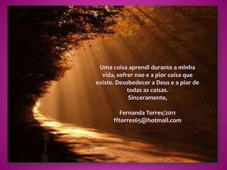 Uma coisa aprendi durante a minha vida, sofrer nao e a pior coisa que existe. Desobedecer a Deus e a pior de todas as coisas.Sinceramente,Fernanda Torres/2011fftorres65@hotmail.com