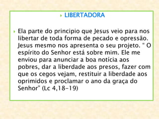  LIBERTADORA
 Ela parte do principio que Jesus veio para nos
libertar de toda forma de pecado e opressão.
Jesus mesmo nos apresenta o seu projeto. “ O
espírito do Senhor está sobre mim. Ele me
enviou para anunciar a boa notícia aos
pobres, dar a liberdade aos presos, fazer com
que os cegos vejam, restituir a liberdade aos
oprimidos e proclamar o ano da graça do
Senhor” (Lc 4,18-19)
 