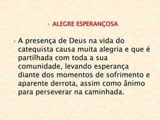  ALEGRE ESPERANÇOSA
 A presença de Deus na vida do
catequista causa muita alegria e que é
partilhada com toda a sua
comunidade, levando esperança
diante dos momentos de sofrimento e
aparente derrota, assim como ânimo
para perseverar na caminhada.
 