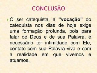  O ser catequista, a “vocação” do
catequista nos dias de hoje exige
uma formação profunda, pois para
falar de Deus e de sua Palavra, é
necessário ter intimidade com Ele,
contato com sua Palavra viva e com
a realidade em que vivemos e
atuamos.
 