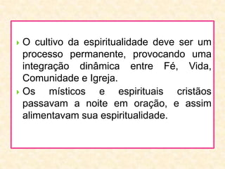  O cultivo da espiritualidade deve ser um
processo permanente, provocando uma
integração dinâmica entre Fé, Vida,
Comunidade e Igreja.
 Os místicos e espirituais cristãos
passavam a noite em oração, e assim
alimentavam sua espiritualidade.
 
