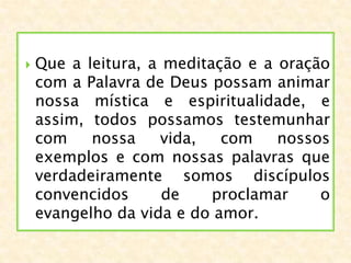  Que a leitura, a meditação e a oração
com a Palavra de Deus possam animar
nossa mística e espiritualidade, e
assim, todos possamos testemunhar
com nossa vida, com nossos
exemplos e com nossas palavras que
verdadeiramente somos discípulos
convencidos de proclamar o
evangelho da vida e do amor.
 