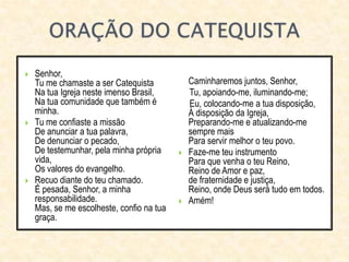  Senhor,
Tu me chamaste a ser Catequista
Na tua Igreja neste imenso Brasil,
Na tua comunidade que também é
minha.
 Tu me confiaste a missão
De anunciar a tua palavra,
De denunciar o pecado,
De testemunhar, pela minha própria
vida,
Os valores do evangelho.
 Recuo diante do teu chamado.
É pesada, Senhor, a minha
responsabilidade.
Mas, se me escolheste, confio na tua
graça.
Caminharemos juntos, Senhor,
Tu, apoiando-me, iluminando-me;
Eu, colocando-me a tua disposição,
À disposição da Igreja,
Preparando-me e atualizando-me
sempre mais
Para servir melhor o teu povo.
 Faze-me teu instrumento
Para que venha o teu Reino,
Reino de Amor e paz,
de fraternidade e justiça,
Reino, onde Deus será tudo em todos.
 Amém!
 