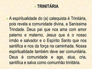  TRINITÁRIA
 A espiritualidade do (a) catequista é Trinitária,
pois revela a comunidade divina, a Saníssima
Trindade. Deus pai que nos ama com amor
paterno e materno, Jesus que é o nosso
irmão e salvador e o Espírito Santo que nos
santifica e nos da força na caminhada. Nossa
espiritualidade também deve ser comunitária.
Deus é comunidade e age, atua, cria,
santifica e salva como comunhão trinitária.
 