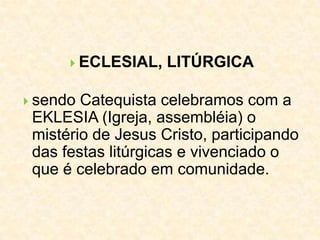  ECLESIAL, LITÚRGICA
 sendo Catequista celebramos com a
EKLESIA (Igreja, assembléia) o
mistério de Jesus Cristo, participando
das festas litúrgicas e vivenciado o
que é celebrado em comunidade.
 