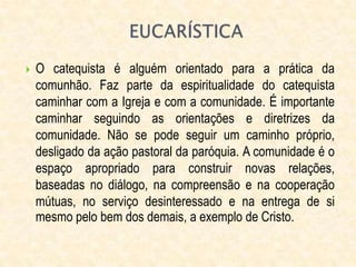  O catequista é alguém orientado para a prática da
comunhão. Faz parte da espiritualidade do catequista
caminhar com a Igreja e com a comunidade. É importante
caminhar seguindo as orientações e diretrizes da
comunidade. Não se pode seguir um caminho próprio,
desligado da ação pastoral da paróquia. A comunidade é o
espaço apropriado para construir novas relações,
baseadas no diálogo, na compreensão e na cooperação
mútuas, no serviço desinteressado e na entrega de si
mesmo pelo bem dos demais, a exemplo de Cristo.
 