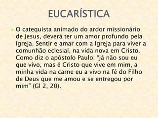  O catequista animado do ardor missionário
de Jesus, deverá ter um amor profundo pela
Igreja. Sentir e amar com a Igreja para viver a
comunhão eclesial, na vida nova em Cristo.
Como diz o apóstolo Paulo: “já não sou eu
que vivo, mas é Cristo que vive em mim, a
minha vida na carne eu a vivo na fé do Filho
de Deus que me amou e se entregou por
mim” (Gl 2, 20).
 
