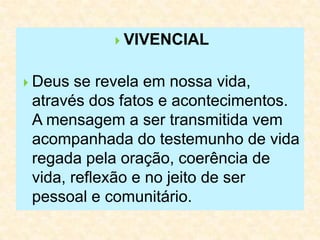  VIVENCIAL
 Deus se revela em nossa vida,
através dos fatos e acontecimentos.
A mensagem a ser transmitida vem
acompanhada do testemunho de vida
regada pela oração, coerência de
vida, reflexão e no jeito de ser
pessoal e comunitário.
 
