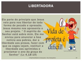 Ela parte do principio que Jesus
veio para nos libertar de toda
forma de pecado e opressão.
Jesus mesmo nos apresenta o
seu projeto. “ O espírito do
Senhor está sobre mim. Ele me
enviou para anunciar a boa
notícia aos pobres, dar a
liberdade aos presos, fazer com
que os cegos vejam, restituir a
liberdade aos oprimidos e
proclamar o ano da graça do
Senhor” (Lc 4,18-19)
LIBERTADORA
A Espiritualidade do Catequista - Eixo Catequético 10
 