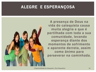 A presença de Deus na
vida do catequista causa
muita alegria e que é
partilhada com toda a sua
comunidade, levando
esperança diante dos
momentos de sofrimento
e aparente derrota, assim
como ânimo para
perseverar na caminhada.
ALEGRE E ESPERANÇOSA
A Espiritualidade do Catequista - Eixo Catequético 11
 