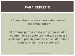 Como vivemos em nossa catequese a
espiritualidade?
Levamos para a nossa oração pessoal e
comunitária os acontecimentos de nossa
sociedade, principalmente na solidariedade
com os mais fracos e pobres?
PARA REFLETIR
A Espiritualidade do Catequista - Eixo Catequético 12
 