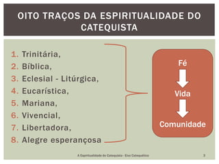 1. Trinitária,
2. Bíblica,
3. Eclesial - Litúrgica,
4. Eucarística,
5. Mariana,
6. Vivencial,
7. Libertadora,
8. Alegre esperançosa
OITO TRAÇOS DA ESPIRITUALIDADE DO
CATEQUISTA
Fé
Vida
Comunidade
A Espiritualidade do Catequista - Eixo Catequético 3
 