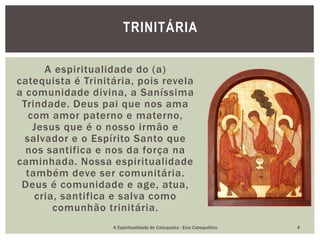 A espiritualidade do (a)
catequista é Trinitária, pois revela
a comunidade divina, a Saníssima
Trindade. Deus pai que nos ama
com amor paterno e materno,
Jesus que é o nosso irmão e
salvador e o Espírito Santo que
nos santifica e nos da força na
caminhada. Nossa espiritualidade
também deve ser comunitária.
Deus é comunidade e age, atua,
cria, santifica e salva como
comunhão trinitária.
TRINITÁRIA
A Espiritualidade do Catequista - Eixo Catequético 4
 