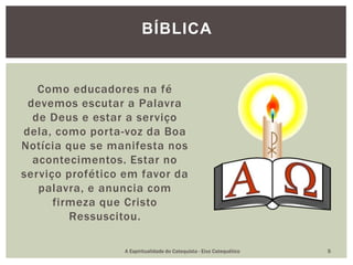 Como educadores na fé
devemos escutar a Palavra
de Deus e estar a serviço
dela, como porta-voz da Boa
Notícia que se manifesta nos
acontecimentos. Estar no
serviço profético em favor da
palavra, e anuncia com
firmeza que Cristo
Ressuscitou.
BÍBLICA
A Espiritualidade do Catequista - Eixo Catequético 5
 