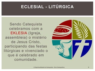Sendo Catequista
celebramos com a
EKLESIA (Igreja,
assembleia) o mistério
de Jesus Cristo,
participando das festas
litúrgicas e vivenciado o
que é celebrado em
comunidade.
ECLESIAL - LITÚRGICA
A Espiritualidade do Catequista - Eixo Catequético 6
 
