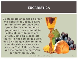O catequista animado do ardor
missionário de Jesus, deverá
ter um amor profundo pela
Igreja. Sentir e amar com a
Igreja para viver a comunhão
eclesial, na vida nova em
Cristo. Como diz o apóstolo
Paulo: “já não sou eu que vivo,
mas é Cristo que vive em mim,
a minha vida na carne eu a
vivo na fé do Filho de Deus
que me amou e se entregou
por mim” (Gl 2, 20).
EUCARÍSTICA
A Espiritualidade do Catequista - Eixo Catequético 7
 