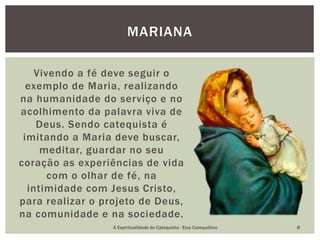 Vivendo a fé deve seguir o
exemplo de Maria, realizando
na humanidade do serviço e no
acolhimento da palavra viva de
Deus. Sendo catequista é
imitando a Maria deve buscar,
meditar, guardar no seu
coração as experiências de vida
com o olhar de fé, na
intimidade com Jesus Cristo,
para realizar o projeto de Deus,
na comunidade e na sociedade.
MARIANA
A Espiritualidade do Catequista - Eixo Catequético 8
 