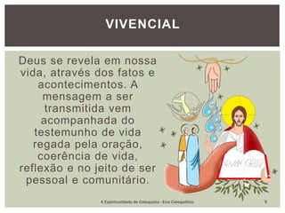 Deus se revela em nossa
vida, através dos fatos e
acontecimentos. A
mensagem a ser
transmitida vem
acompanhada do
testemunho de vida
regada pela oração,
coerência de vida,
reflexão e no jeito de ser
pessoal e comunitário.
VIVENCIAL
A Espiritualidade do Catequista - Eixo Catequético 9
 