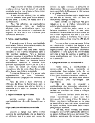 Algo anda mal em nossa espiritualidade    direção ou ação orientada à conquista de
se ela nos leva a “fugir do mundo” em vez de      objetivos que não necessariamente concordam
nos ajudar a entrar nele e testemunhar o poder    com o propósito de Deus para a vida humana
transformador do evangelho.                       e para toda a criação.
        A resposta do médico judeu ao velho              É importante lembrar que a igreja não é
Dom Ver também serve para nossa reflexão:         um fim em si mesma, mas um meio ou
“te falta alma”. E a alma, em nosso caso, é a     instrumento a serviço do reino.
espiritualidade.                                         Neste sentido, ser espiritual não pode
        Não nos referimos ao espiritualismo       reduzir-se a ser o melhor funcionário da
descontextualizado,     nem     ao   ritualismo   estrutura institucional da igreja.
religioso, mas a espiritualidade como “um                Muitos confrontos entre Jesus e os
estilo de vida direcionado ao cumprimento do      fariseus envolviam o fato de eles terem
propósito de Deus para a vida humana e para       convertido a fé em uma transação humana, em
a totalidade da criação”.                         que o mais importante não era o que Deus
                                                  pedia aos homens e mulheres, mas o que a
3) Reino e espiritualidade                        instituição religiosa lhes impunha. (Mt 23.16-
                                                  20)
       A alma de nossa fé é uma espiritualidade          Em nossos dias, com a excessiva ênfase
enraizada na Palavra e inspirada no modelo de     no crescimento numérico das igrejas e no
Jesus e na paixão por seu reino.                  desenvolvimento de complexas estruturas
       O tema reino não está entre nossos         organizacionais que demandam orçamentos
prediletos e não o temos relacionado com a        exorbitantes e uma cultura da produtividade,
vida espiritual cotidiana. Para a tradição        corremos o risco de sacrificar a essência de
popular evangélica o tema Reino de Deus tem       nossa espiritualidade em nome da eficiência
sido um capítulo indefinido de suas doutrinas e   da organização.
um projeto de Deus que somente inspira
pensamentos celestiais e culmina com              4.2) Espiritualidade do extraordinário
questões apocalípticas sobre ruas de ouro e
os mares de cristal. Em muitos círculos                   Neste caso, a espiritualidade é
evangélicos, falar do reino é falar do que está   compreendida a busca incessante de
além, do que está distante e afastado.            experiências desvinculadas tanto de um
       O reino de Deus é um dos temas mais        comportamento concreto com a causa de
preponderantes      no    Novo      Testamento,   Cristo como dos comportamentos cotidianos.
especialmente na pregação e no ministério de              É uma mística sem ética; uma emoção
Jesus.                                            sem      missão,    uma     especulação     sem
       Falar do reino é fazer referencia à        expectativas.
infiltração de Deus na humanidade com o                   Não    se    trata   de    despojar   a
propósito de exercer seu eterno domínio e         espiritualidade das expressões soberanas e
soberania sobre todas as pessoas e sobre          extraordinárias do Senhor. Sabemos que ele
toda a criação                                    também se manifesta em sinais e milagres
                                                  inexplicáveis.
4) Espiritualidades equivocadas                           O equilíbrio consiste, então, em dar a
                                                  essas experiências o lugar que lhes
      Vamos analisar alguns tipos de              corresponde em nossa prática de seguir a
espiritualidade que não estão de acordo com o     Cristo: nem desconhecê-las com um frio gesto
reino:                                            de incredulidade, nem coloca-las no centro da
                                                  fé, como se delas dependesse toda a nossa
4.1) Espiritualidade institucionalizada           peregrinação espiritual.
                                                          Por isso, Jesus recordou aos setenta
     Quando a igreja atua como norma              discípulos que haviam regressado admirados
suprema de espiritualidade, ela se degenera       do poder de Deus diante dos demônios: “Não
em ativismo, que é a ação sem senso de            obstante, alegrai-vos, não porque os espíritos
 