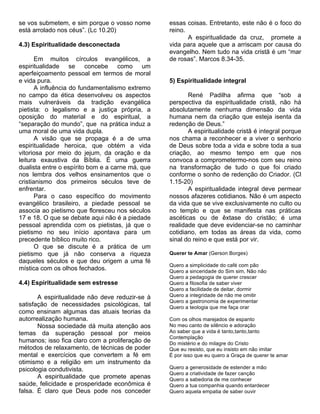 se vos submetem, e sim porque o vosso nome        essas coisas. Entretanto, este não é o foco do
está arrolado nos céus”. (Lc 10.20)               reino.
                                                         A espiritualidade da cruz, promete a
4.3) Espiritualidade desconectada                 vida para aquele que a arriscam por causa do
                                                  evangelho. Nem tudo na vida cristã é um “mar
       Em muitos círculos evangélicos, a          de rosas”. Marcos 8.34-35.
espiritualidade se concebe como um
aperfeiçoamento pessoal em termos de moral
e vida pura.                                      5) Espiritualidade integral
       A influência do fundamentalismo extremo
no campo da ética desenvolveu os aspectos                René Padilha afirma que “sob a
mais vulneráveis da tradição evangélica           perspectiva da espiritualidade cristã, não há
pietista: o legalismo e a justiça própria, a      absolutamente nenhuma dimensão da vida
oposição do material e do espiritual, a           humana nem da criação que esteja isenta da
“separação do mundo”, que na prática induz a      redenção de Deus.”
uma moral de uma vida dupla.                             A espiritualidade cristã é integral porque
       A visão que se propaga é a de uma          nos chama a reconhecer e a viver o senhorio
espiritualidade heroica, que obtém a vida         de Deus sobre toda a vida e sobre toda a sua
vitoriosa por meio do jejum, da oração e da       criação, ao mesmo tempo em que nos
leitura exaustiva da Bíblia. É uma guerra         convoca a comprometermo-nos com seu reino
dualista entre o espírito bom e a carne má, que   na transformação de tudo o que foi criado
nos lembra dos velhos ensinamentos que o          conforme o sonho de redenção do Criador. (Cl
cristianismo dos primeiros séculos teve de        1.15-20)
enfrentar.                                               A espiritualidade integral deve permear
       Para o caso específico do movimento        nossos afazeres cotidianos. Não é um aspecto
evangélico brasileiro, a piedade pessoal se       da vida que se vive exclusivamente no culto ou
associa ao pietismo que floresceu nos séculos     no templo e que se manifesta nas práticas
17 e 18. O que se debate aqui não é a piedade     ascéticas ou de êxtase do cristão; é uma
pessoal aprendida com os pietistas, já que o      realidade que deve evidenciar-se no caminhar
pietismo no seu início apontava para um           cotidiano, em todas as áreas da vida, como
precedente bíblico muito rico.                    sinal do reino e que está por vir.
       O que se discute é a prática de um
pietismo que já não conserva a riqueza            Querer te Amar (Gerson Borges)
daqueles séculos e que deu origem a uma fé
                                                  Quero a simplicidade do café com pão
mística com os olhos fechados.                    Quero a sinceridade do Sim sim, Não não
                                                  Quero a pedagogia de querer crescer
4.4) Espiritualidade sem estresse                 Quero a filosofia de saber viver
                                                  Quero a facilidade de deitar, dormir
       A espiritualidade não deve reduzir-se à    Quero a integridade de não me omitir
                                                  Quero a gastronomia de experimentar
satisfação de necessidades psicológicas, tal      Quero a teologia que me faça orar
como ensinam algumas das atuais teorias da
autorrealização humana.                           Com os olhos marejados de espanto
       Nossa sociedade dá muita atenção aos       No meu canto de silêncio e adoração
temas da superação pessoal por meios              Ao saber que a vida é tanto,tanto,tanto
                                                  Contemplação
humanos; isso fica claro com a proliferação de    Do mistério e do milagre do Cristo
métodos de relaxamento, de técnicas de poder      Que eu resisto, que eu insisto em não imitar
mental e exercícios que convertem a fé em         É por isso que eu quero a Graça de querer te amar
otimismo e a religião em um instrumento da
psicologia condutivista.                          Quero a generosidade de estender a mão
                                                  Quero a criatividade de fazer canção
       A espiritualidade que promete apenas       Quero a sabedoria de me conhecer
saúde, felicidade e prosperidade econômica é      Quero a tua companhia quando entardecer
falsa. É claro que Deus pode nos conceder         Quero aquela empatia de saber ouvir
 