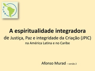 A espiritualidade integradora 
de Justiça, Paz e integridade da Criação (JPIC) 
na América Latina e no Caribe 
Afonso Murad – versão 2 
 