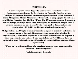 CARÍSSIMOS,
A devoção para com o Sagrado Coração de Jesus tem sólidos
fundamentos nas fontes da Revelação, na Sagrada Escritura e na
Tradição. Ela tomou impulso sobretudo após o Senhor ter-se revelado à
Santa Margarida Maria Alacoque ordenado-lhe a propagação do culto ao
seu Divino Coração. Em 1856, o “Papa Pio IX prescreveu essa festa para
toda a Igreja e o Papa Leão XIII, consagrou ao Sagrado Coração todo o
gênero humano, de que Jesus Cristo – no qual todas as coisas são
restauradas ( Ef 1,10) – é Rei por direito de natureza”.
O Apostolado da Oração é um movimento simples e humilde, subsiste e se
expande entre o Povo de Deus, através de quase dois séculos de
organização. A atividade específica é a oração reparadora e de súplica, o
doar-se, o servir por Cristo. É um apostolado de AMOR com base na
união vital com Cristo (Oração e Eucaristia) e na atividade externa (Ação
Apostólica).
“Para salvar a humanidade são precisos homens que passem a vida
amando”. (Michel Quoist)
Carinhosamente, Graziela
 