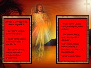 Imitar o Coração de
Jesus significa:
* Viver como Jesus,
com mansidão e
paciência.
* Ser como Jesus,
compreensivo e
atento com os
pecadores.
* Viver como Jesus,
com predileção pelos
pobres.
* Ser como Jesus,
misericordioso e
sensível com todos os
necessitados.
* Amar como Jesus.
* Ser como Jesus,
que não repelia a
ninguém.
* Ser como Jesus,
sincero e veraz.
 