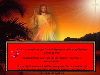 Este é o coração no qual o Pai depositou toda complacência
e bem-querer.
Contemplemos esse coração de joelhos, reverente e
ardentemente.
É o coração manso e humilde, sem prepotência e sem desejo
de dominar que quer libertar-nos da morte e conservar-nos
em tempo de penúria.
 