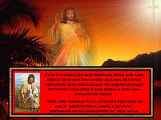 Este é o coração que prepara para nós uma
festa! Que nos encontra quando estamos
perdidos, que nos coloca no ombro quando
estamos cansados e nos embala com uma
canção de amor.
Tudo isso porque foi o coração elevado na
cruz, aberto pela lança e do qual
jorraram os sacramentos da vida nova.
 