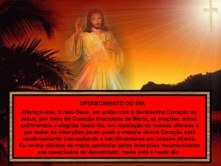 OFERECIMENTO DO DIA
Ofereço-Vos, ó meu Deus, em união com o Santíssimo Coração de
Jesus, por meio do Coração Imaculado de Maria, as orações, obras,
sofrimentos e alegrias deste dia, em reparação de nossas ofensas e
por todas as intenções pelas quais o mesmo divino Coração está
continuamente intercedendo e sacrificando-se em nossos altares.
Eu vo-los ofereço de modo particular pelas intenções recomendadas
aos associados do Apostolado, neste mês e neste dia.
 
