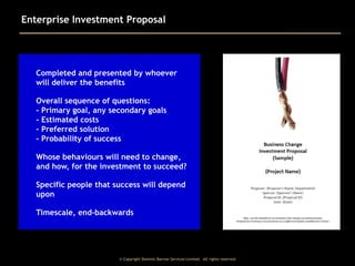 Enterprise Investment Proposal

Completed and presented by whoever
will deliver the benefits
Overall sequence of questions:
- Primary goal, any secondary goals
- Estimated costs
- Preferred solution
- Probability of success
Whose behaviours will need to change,
and how, for the investment to succeed?
Specific people that success will depend
upon
Timescale, end-backwards

© Copyright Dominic Barrow Services Limited. All rights reserved.

 