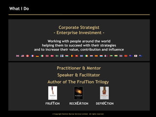 What I Do

Corporate Strategist
- Enterprise Investment Working with people around the world
helping them to succeed with their strategies
and to increase their value, contribution and influence

Practitioner & Mentor
Speaker & Facilitator
Author of The FruITion Trilogy

FRUITION

RECREATION

DEFRICTION

© Copyright Dominic Barrow Services Limited. All rights reserved.

 