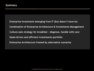 Summary

Enterprise Investment emerging from IT (but doesn’t have to)
Combination of Enterprise Architecture & Investments Management
Culture eats strategy for breakfast - diagnose, handle with care
Goals-driven and efficient investments portfolio
Enterprise Architecture framed by alternative scenarios

© Copyright Dominic Barrow Services Limited. All rights reserved.

 