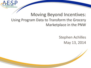 Moving Beyond Incentives:
Using Program Data to Transform the Grocery
Marketplace in the PNW
Stephen Achilles
May 13, 2014
 