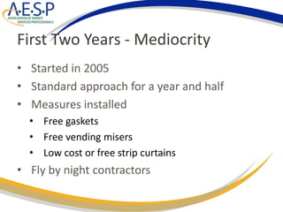 First Two Years - Mediocrity
• Started in 2005
• Standard approach for a year and half
• Measures installed
• Free gaskets
• Free vending misers
• Low cost or free strip curtains
• Fly by night contractors
 