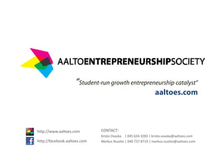 “Student-run growth entrepreneurship catalyst”
                                                              aaltoes.com



http://www.aaltoes.com
 ttp://   .aa toes.co         CONTACT:
                              Kristo Ovaska | 045 634 3283 | kristo.ovaska@aaltoes.com
http://facebook.aaltoes.com   Markus Nuotto | 040 737 8719 | markus.nuotto@aaltoes.com
 