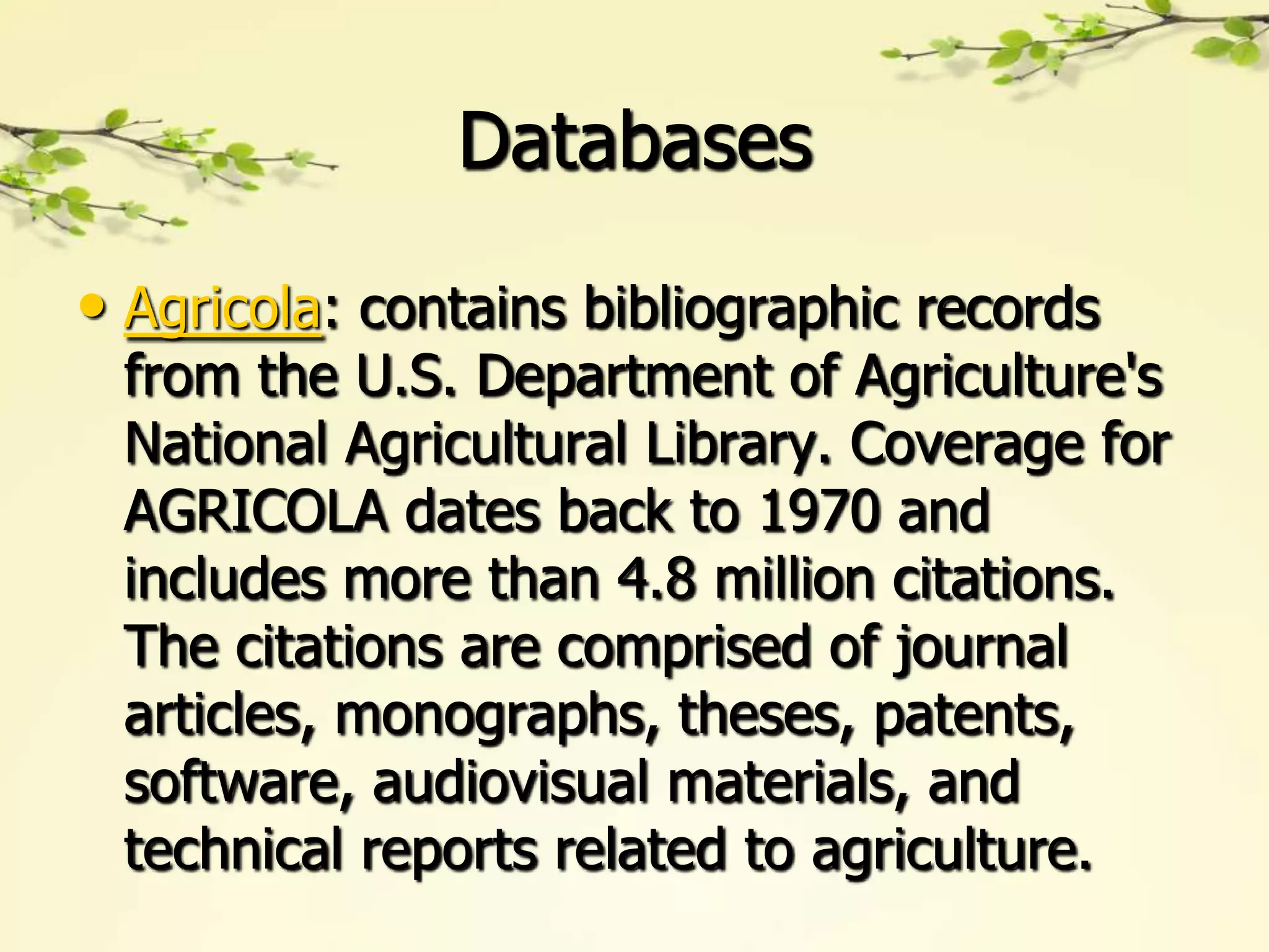 Databases

• Agricola: contains bibliographic records
 from the U.S. Department of Agriculture's
 National Agricultural Library. Coverage for
 AGRICOLA dates back to 1970 and
 includes more than 4.8 million citations.
 The citations are comprised of journal
 articles, monographs, theses, patents,
 software, audiovisual materials, and
 technical reports related to agriculture.
 