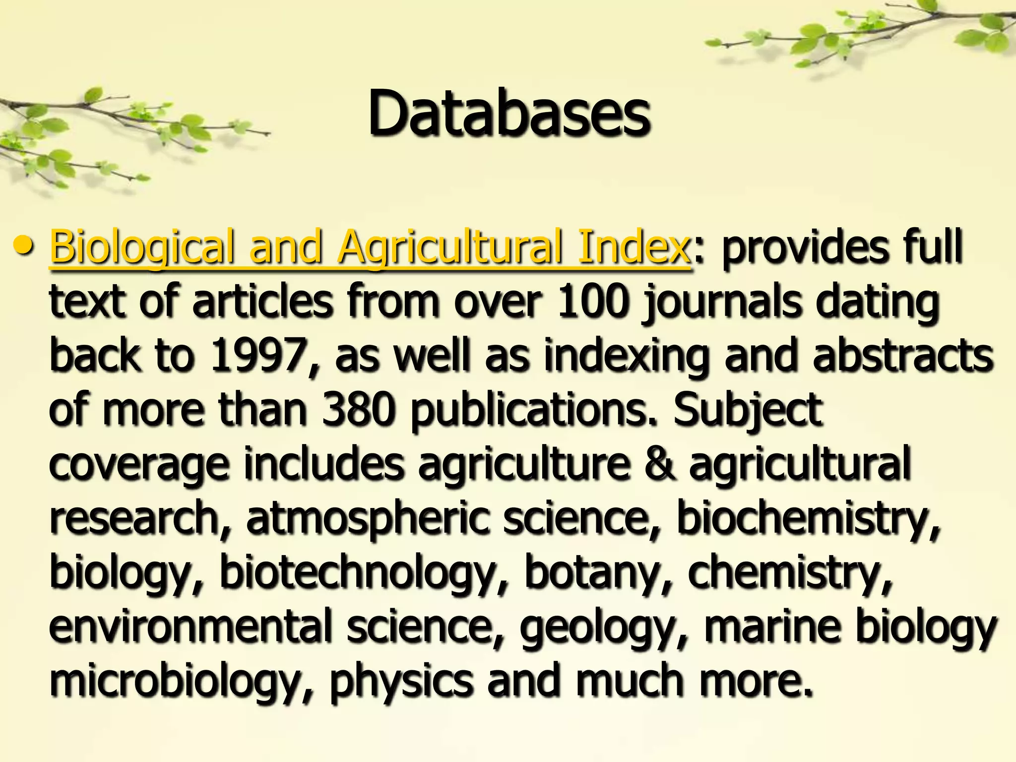 Databases

• Biological and Agricultural Index: provides full
 text of articles from over 100 journals dating
 back to 1997, as well as indexing and abstracts
 of more than 380 publications. Subject
 coverage includes agriculture & agricultural
 research, atmospheric science, biochemistry,
 biology, biotechnology, botany, chemistry,
 environmental science, geology, marine biology
 microbiology, physics and much more.
 