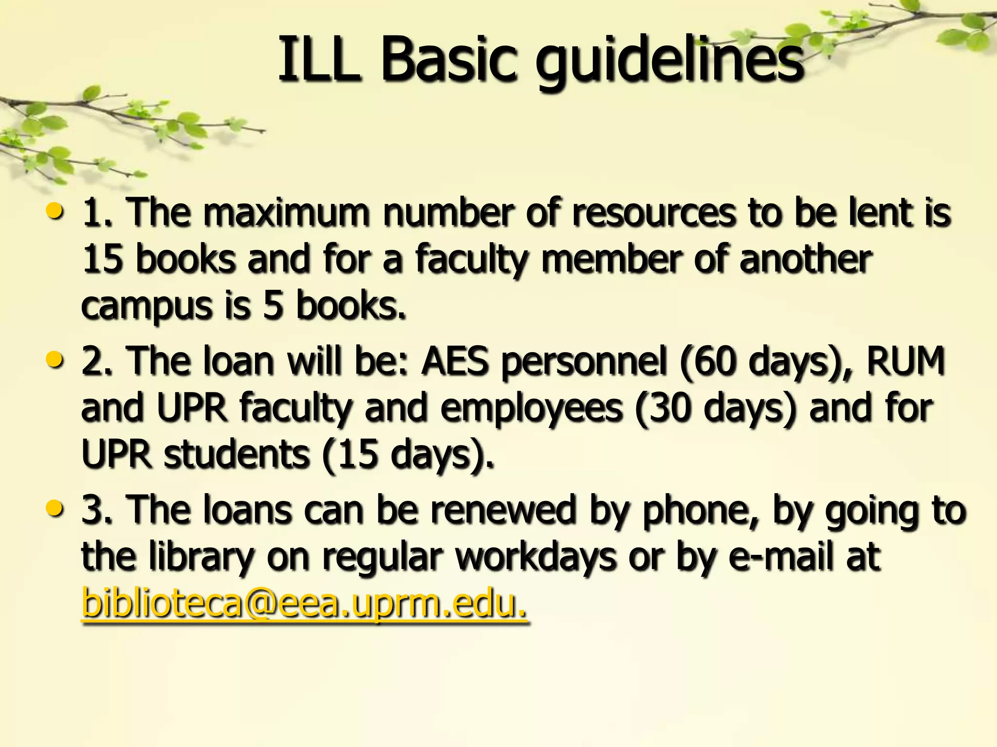 ILL Basic guidelines

• 1. The maximum number of resources to be lent is
    15 books and for a faculty member of another
    campus is 5 books.
•   2. The loan will be: AES personnel (60 days), RUM
    and UPR faculty and employees (30 days) and for
    UPR students (15 days).
•   3. The loans can be renewed by phone, by going to
    the library on regular workdays or by e-mail at
    biblioteca@eea.uprm.edu.
 
