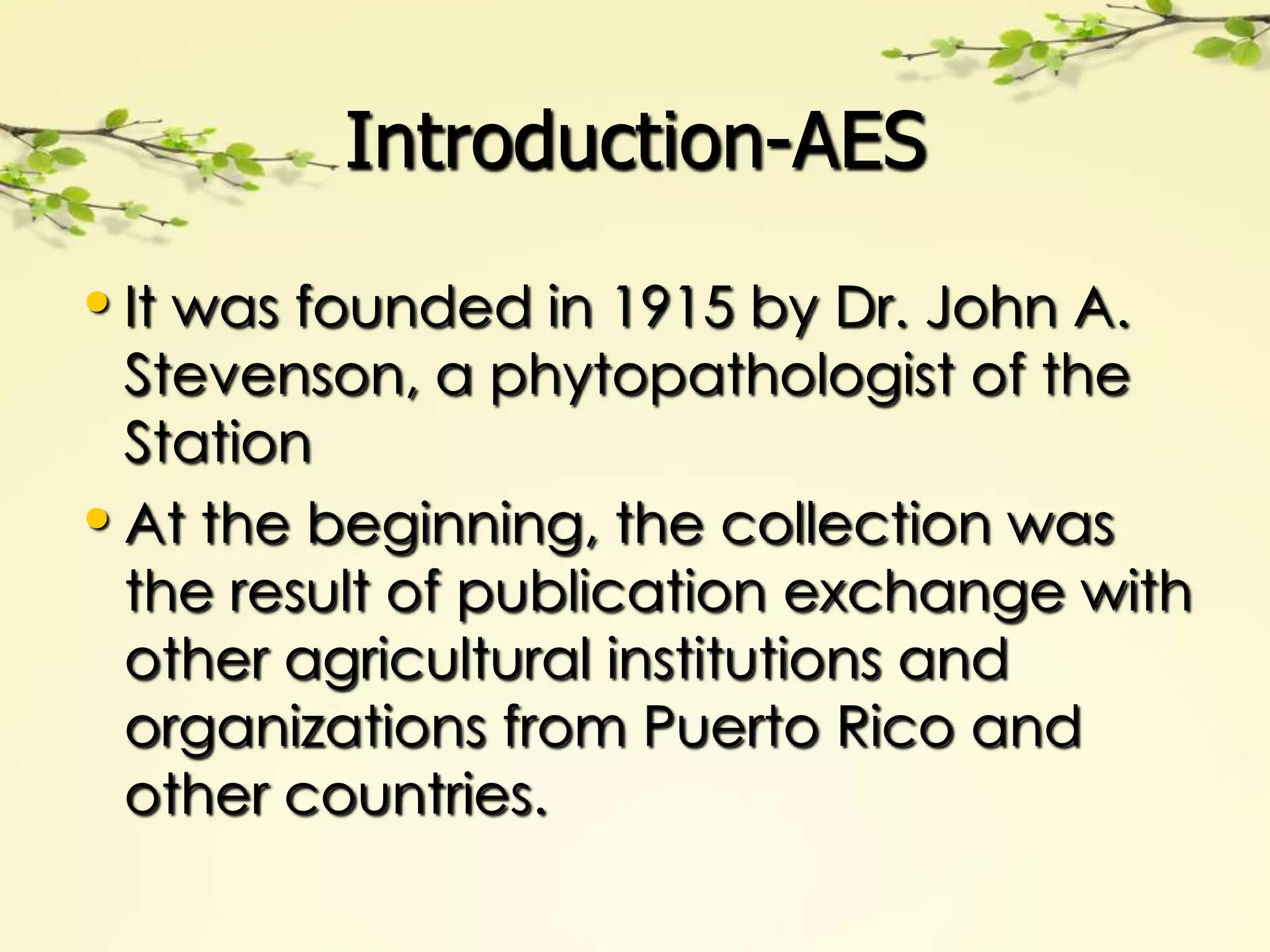 Introduction-AES

• It was founded in 1915 by Dr. John A.
  Stevenson, a phytopathologist of the
  Station
• At the beginning, the collection was
  the result of publication exchange with
  other agricultural institutions and
  organizations from Puerto Rico and
  other countries.
 