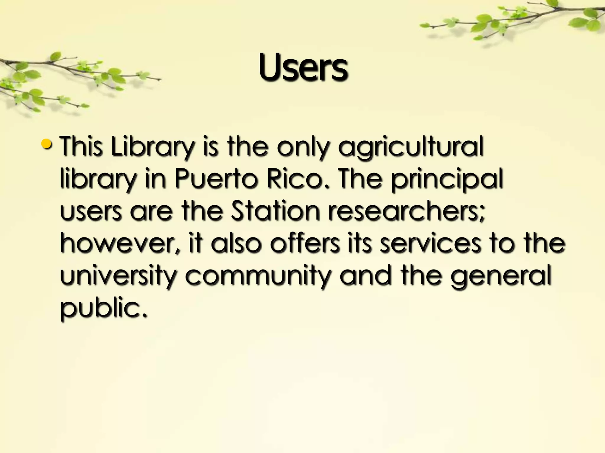 Users

• This Library is the only agricultural
 library in Puerto Rico. The principal
 users are the Station researchers;
 however, it also offers its services to the
 university community and the general
 public.
 