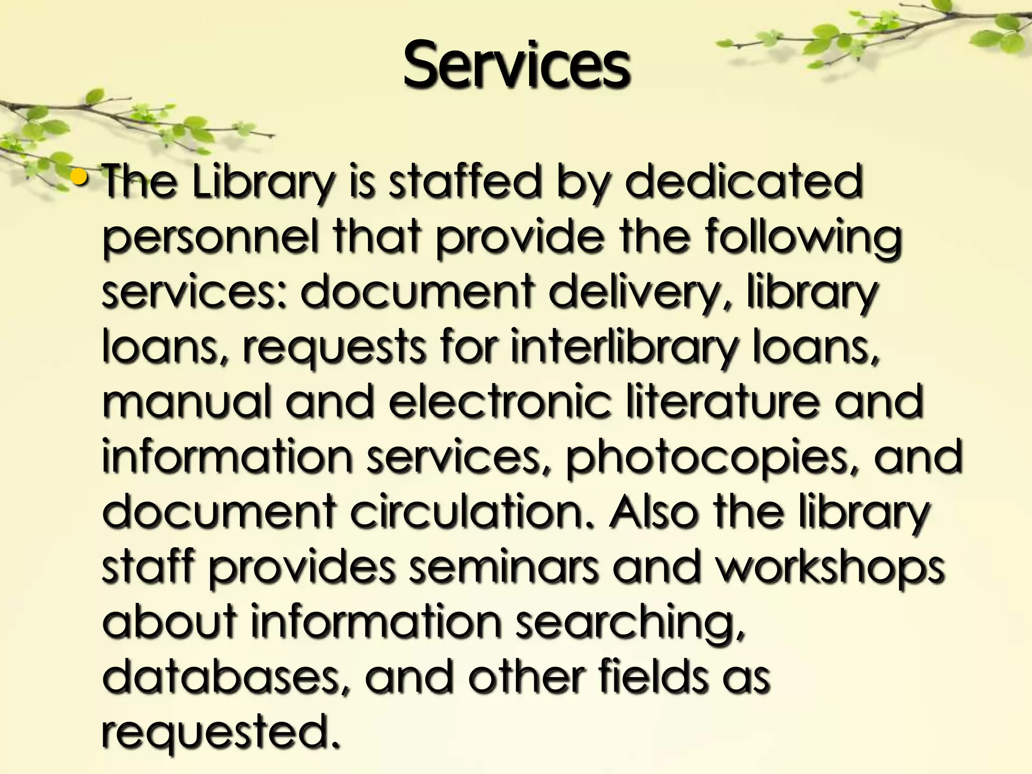Services
• The Library is staffed by dedicated
 personnel that provide the following
 services: document delivery, library
 loans, requests for interlibrary loans,
 manual and electronic literature and
 information services, photocopies, and
 document circulation. Also the library
 staff provides seminars and workshops
 about information searching,
 databases, and other fields as
 requested.
 
