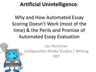 Artificial Unintelligence:
Why and How Automated Essay
Scoring Doesn’t Work (most of the
time) & the Perils and Promise of
Automated Essay Evaluation
Les Perelman
Comparative Media Studies / Writing
MIT
 