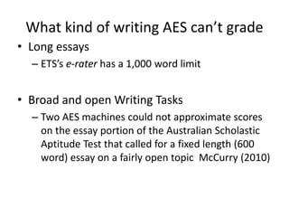 What kind of writing AES can’t grade
• Long essays
– ETS’s e-rater has a 1,000 word limit
• Broad and open Writing Tasks
–...