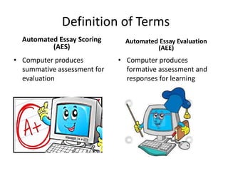 Definition of Terms
Automated Essay Scoring
(AES)
• Computer produces
summative assessment for
evaluation
Automated Essay Evaluation
(AEE)
• Computer produces
formative assessment and
responses for learning
 